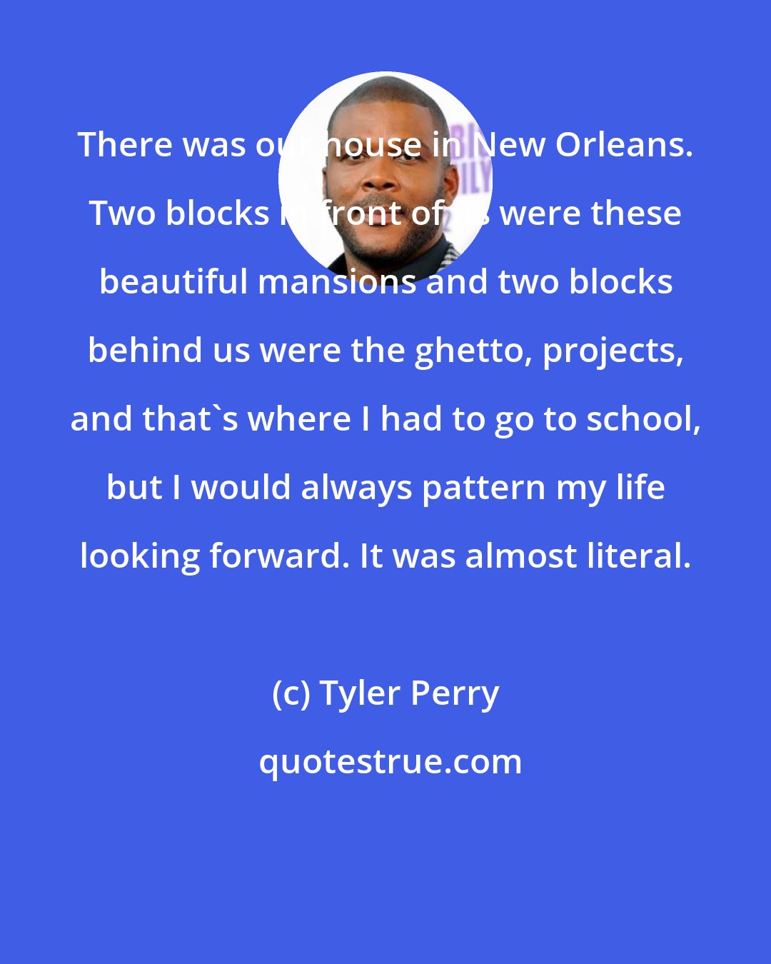 Tyler Perry: There was our house in New Orleans. Two blocks in front of us were these beautiful mansions and two blocks behind us were the ghetto, projects, and that's where I had to go to school, but I would always pattern my life looking forward. It was almost literal.