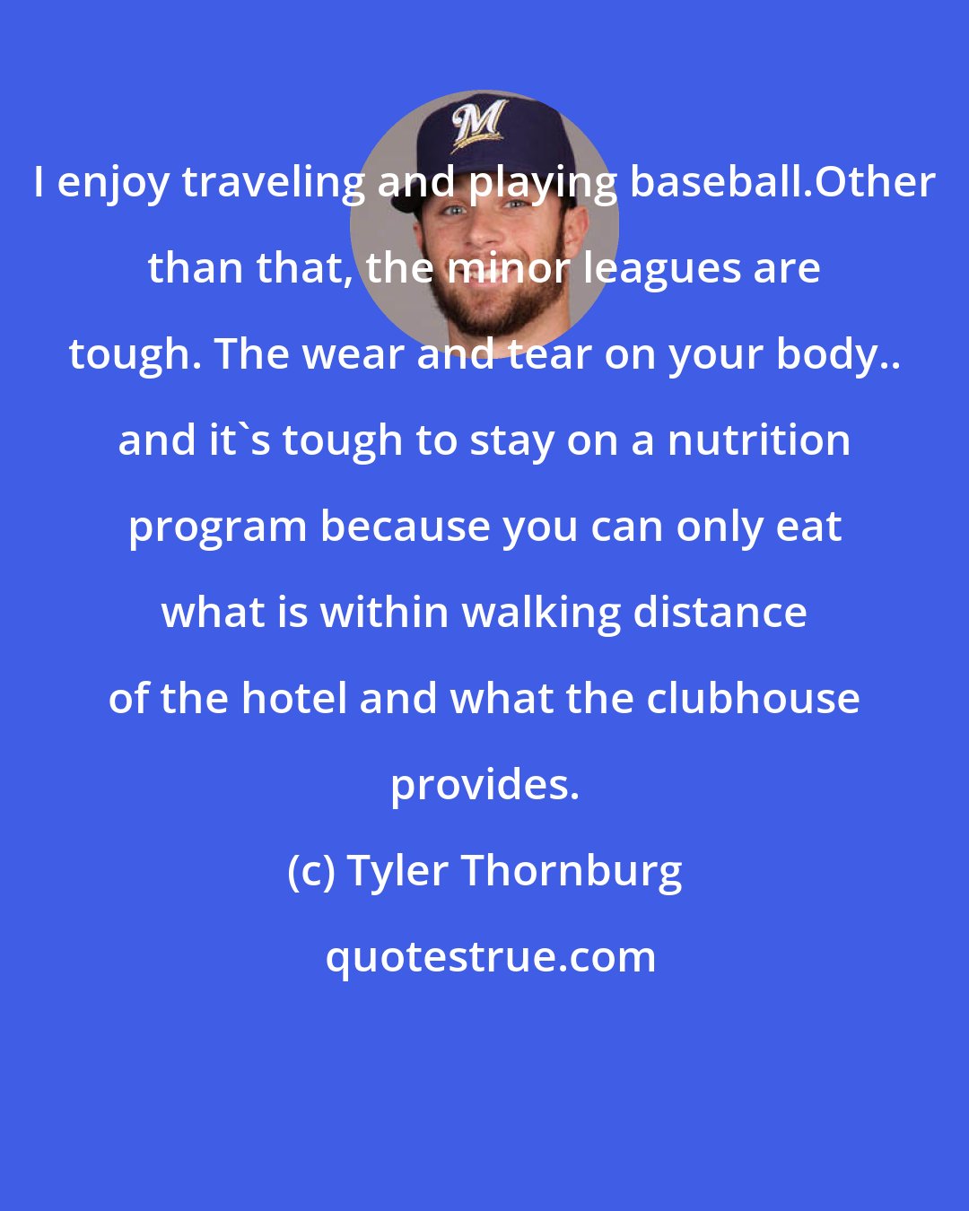 Tyler Thornburg: I enjoy traveling and playing baseball.Other than that, the minor leagues are tough. The wear and tear on your body.. and it's tough to stay on a nutrition program because you can only eat what is within walking distance of the hotel and what the clubhouse provides.