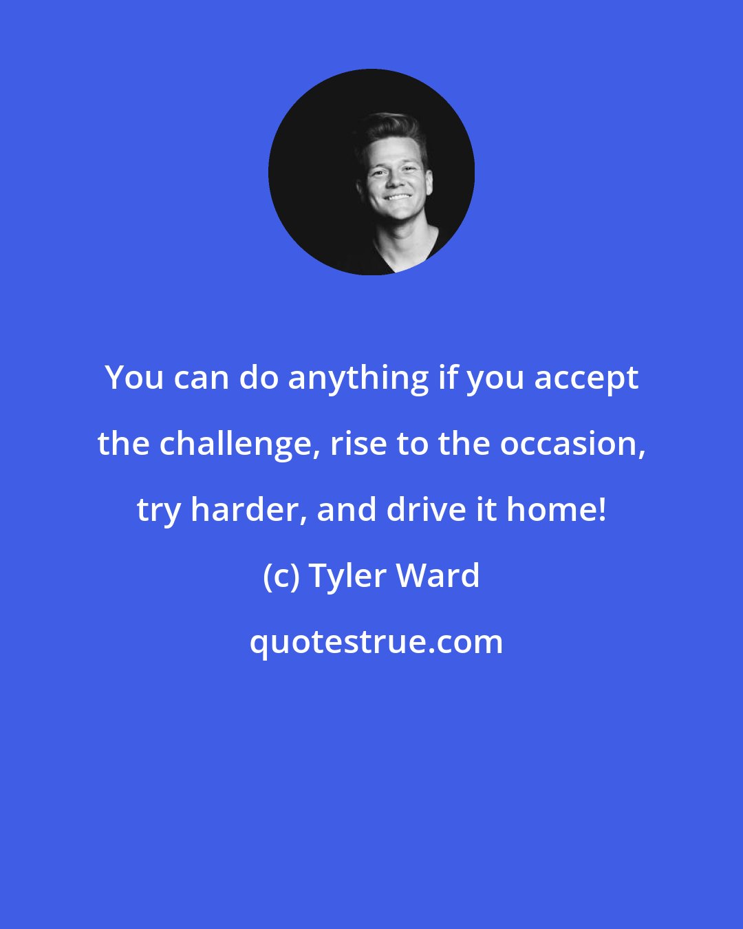 Tyler Ward: You can do anything if you accept the challenge, rise to the occasion, try harder, and drive it home!