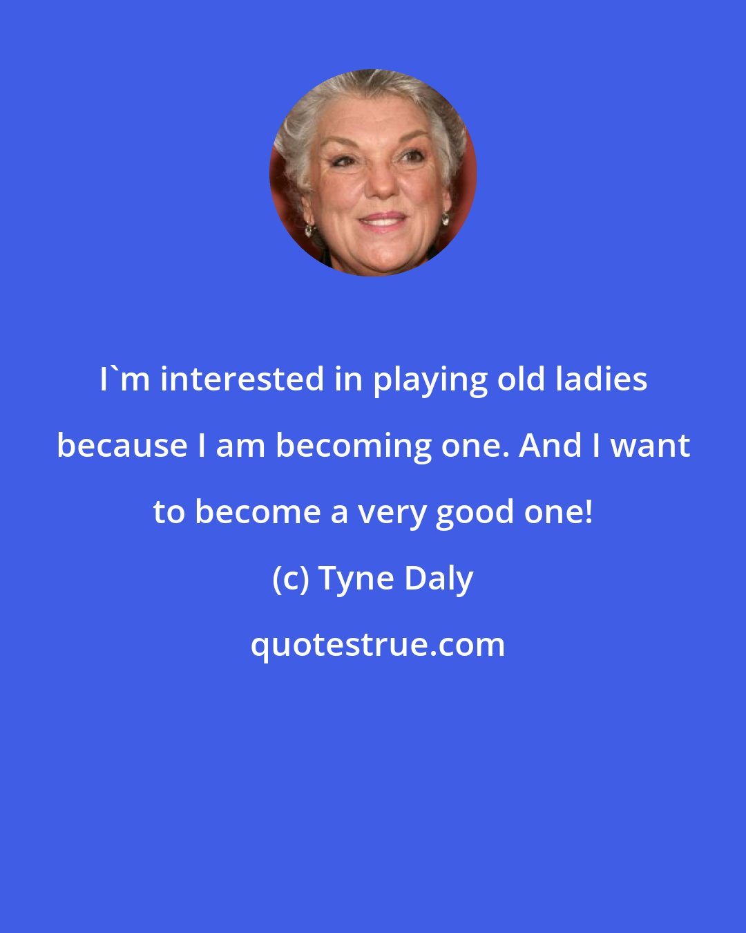 Tyne Daly: I'm interested in playing old ladies because I am becoming one. And I want to become a very good one!