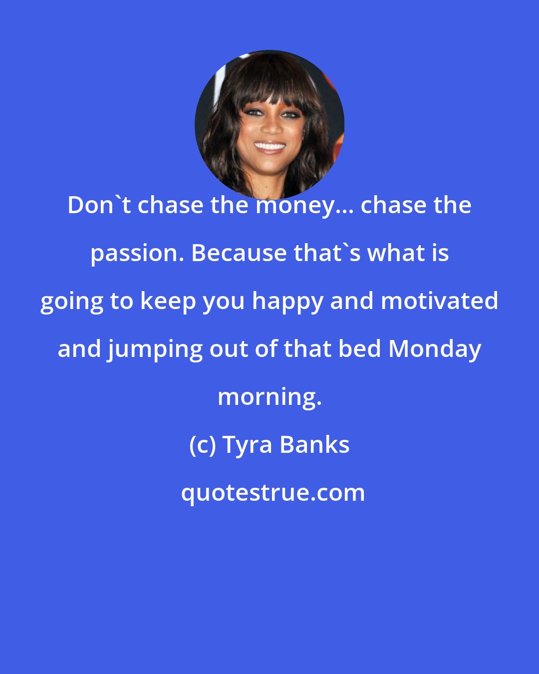 Tyra Banks: Don't chase the money... chase the passion. Because that's what is going to keep you happy and motivated and jumping out of that bed Monday morning.