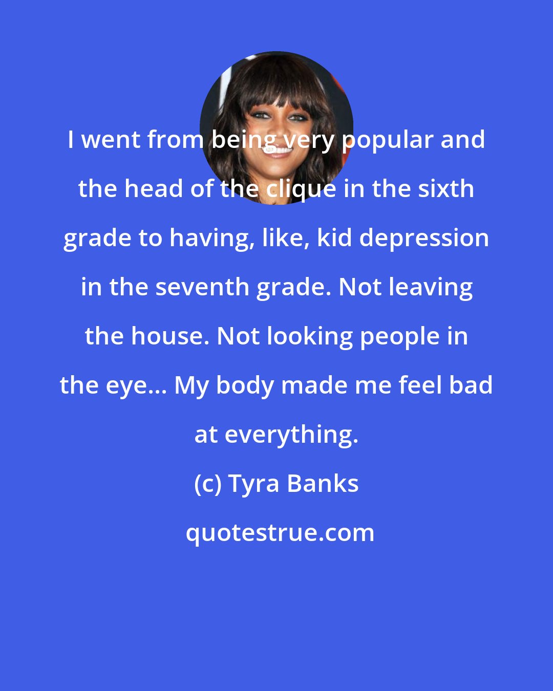 Tyra Banks: I went from being very popular and the head of the clique in the sixth grade to having, like, kid depression in the seventh grade. Not leaving the house. Not looking people in the eye... My body made me feel bad at everything.