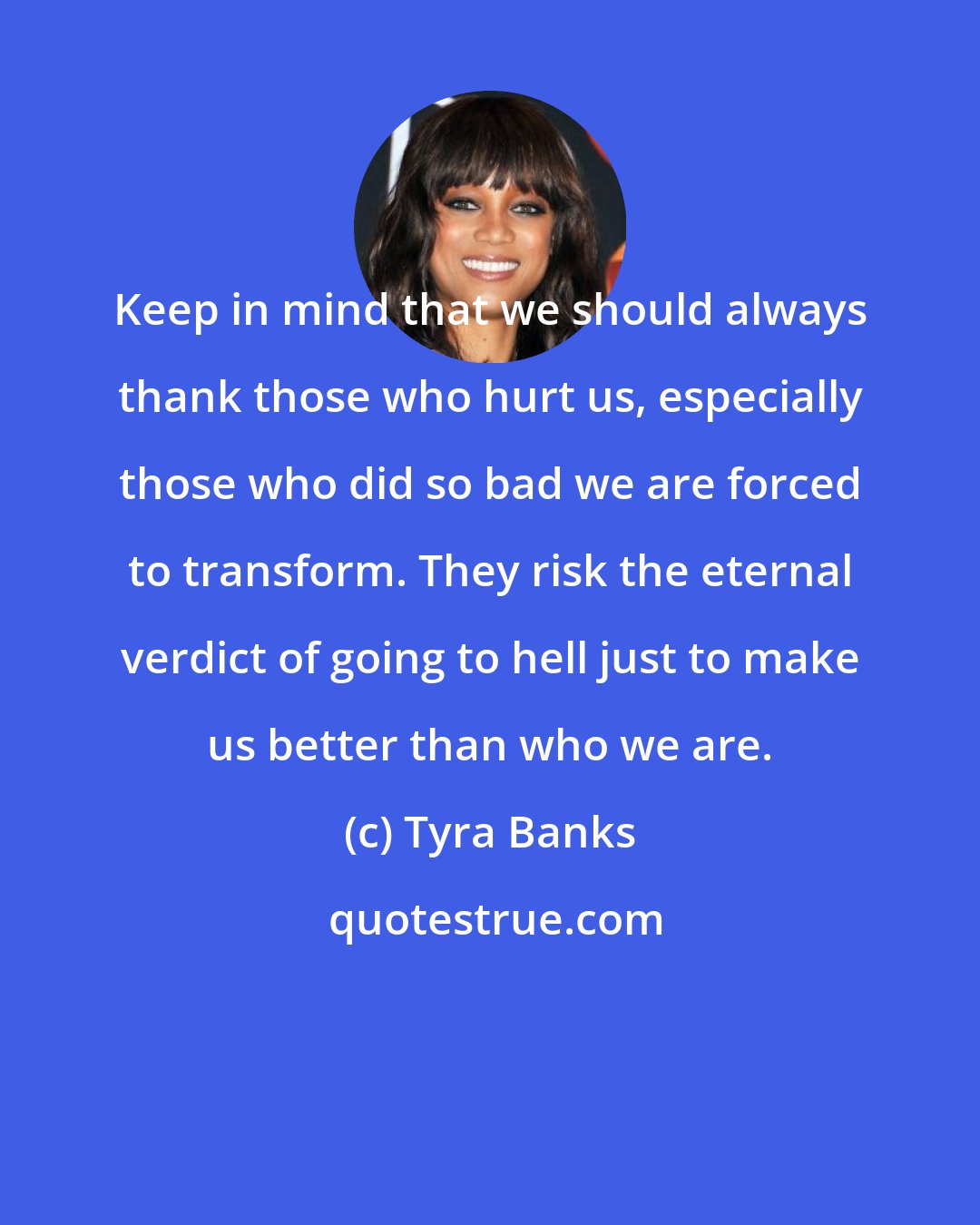 Tyra Banks: Keep in mind that we should always thank those who hurt us, especially those who did so bad we are forced to transform. They risk the eternal verdict of going to hell just to make us better than who we are.