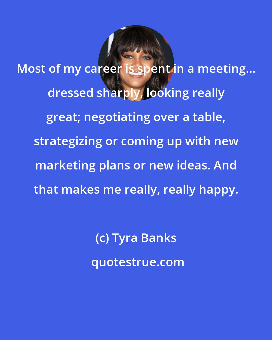 Tyra Banks: Most of my career is spent in a meeting... dressed sharply, looking really great; negotiating over a table, strategizing or coming up with new marketing plans or new ideas. And that makes me really, really happy.