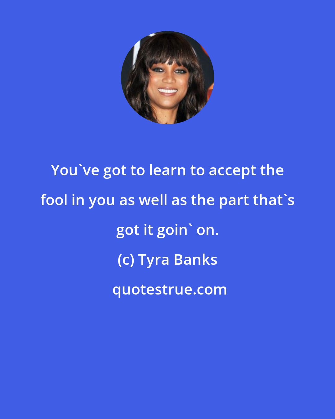 Tyra Banks: You've got to learn to accept the fool in you as well as the part that's got it goin' on.