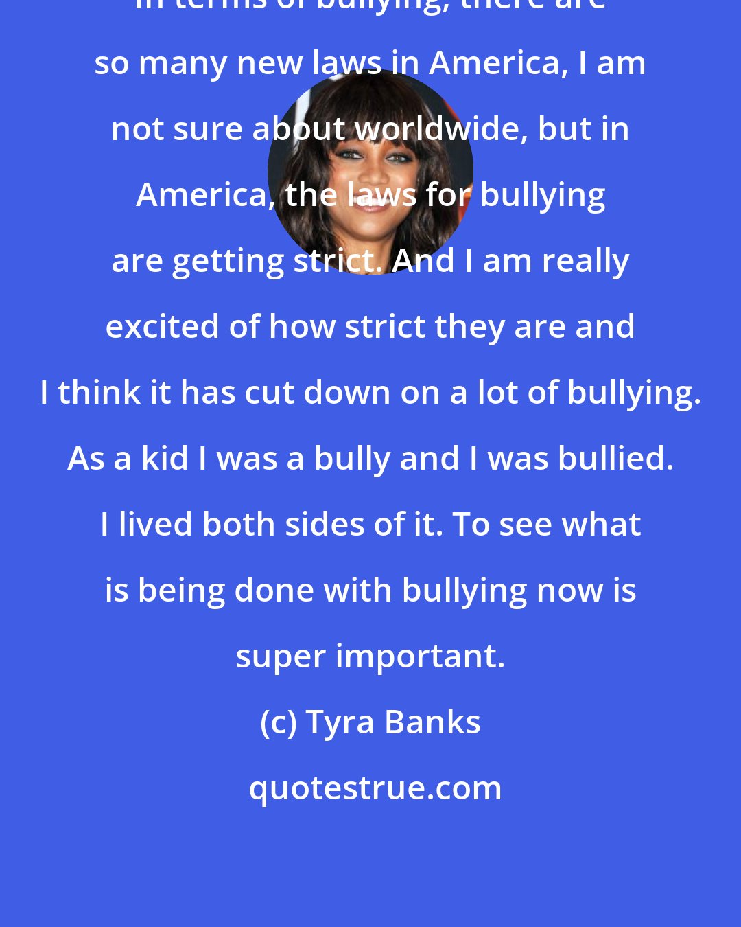 Tyra Banks: In terms of bullying, there are so many new laws in America, I am not sure about worldwide, but in America, the laws for bullying are getting strict. And I am really excited of how strict they are and I think it has cut down on a lot of bullying. As a kid I was a bully and I was bullied. I lived both sides of it. To see what is being done with bullying now is super important.