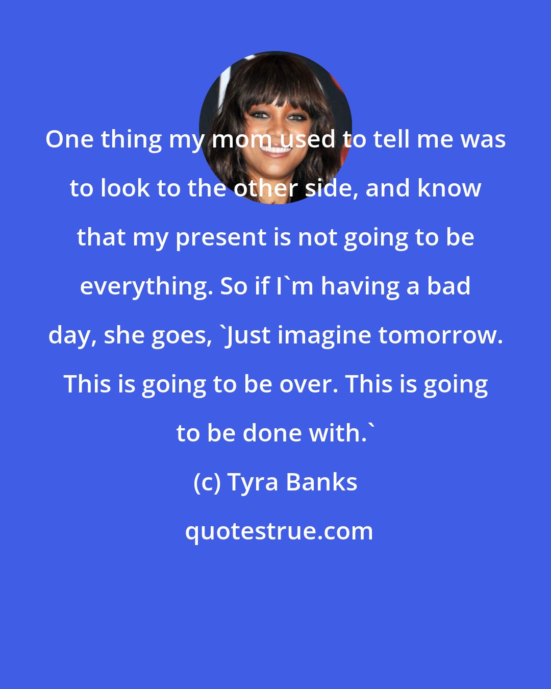 Tyra Banks: One thing my mom used to tell me was to look to the other side, and know that my present is not going to be everything. So if I'm having a bad day, she goes, 'Just imagine tomorrow. This is going to be over. This is going to be done with.'