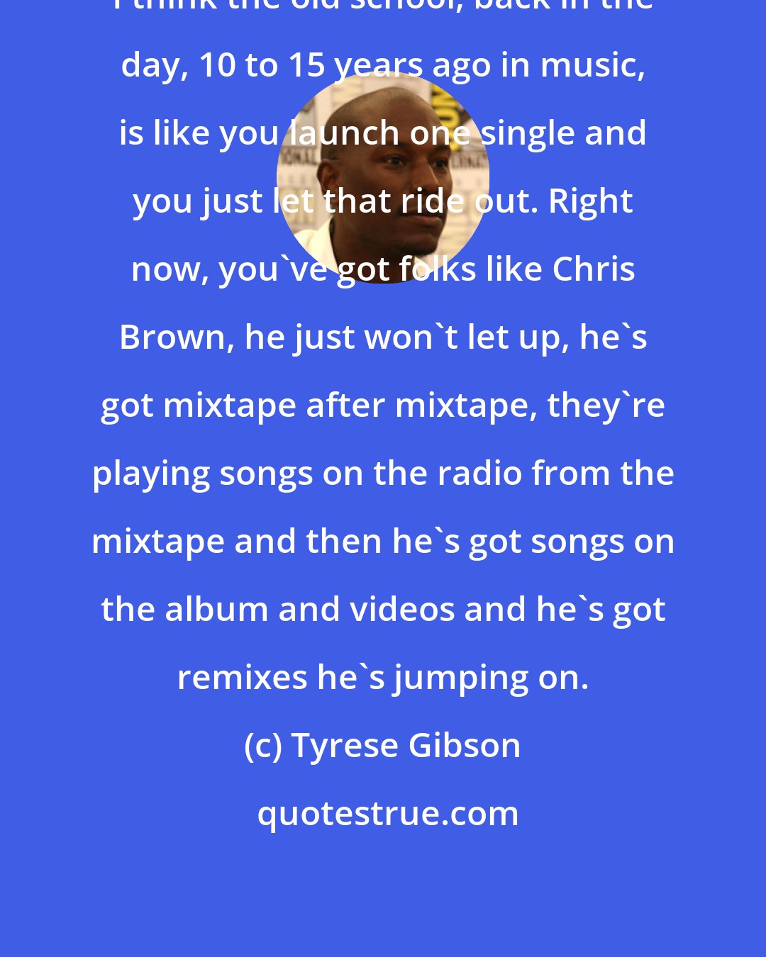 Tyrese Gibson: I think the old school, back in the day, 10 to 15 years ago in music, is like you launch one single and you just let that ride out. Right now, you've got folks like Chris Brown, he just won't let up, he's got mixtape after mixtape, they're playing songs on the radio from the mixtape and then he's got songs on the album and videos and he's got remixes he's jumping on.