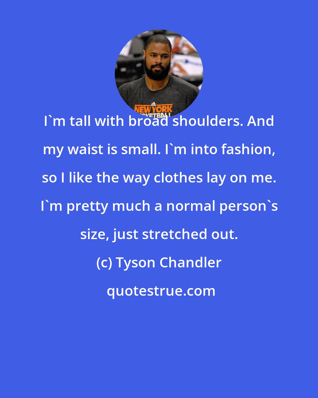 Tyson Chandler: I'm tall with broad shoulders. And my waist is small. I'm into fashion, so I like the way clothes lay on me. I'm pretty much a normal person's size, just stretched out.