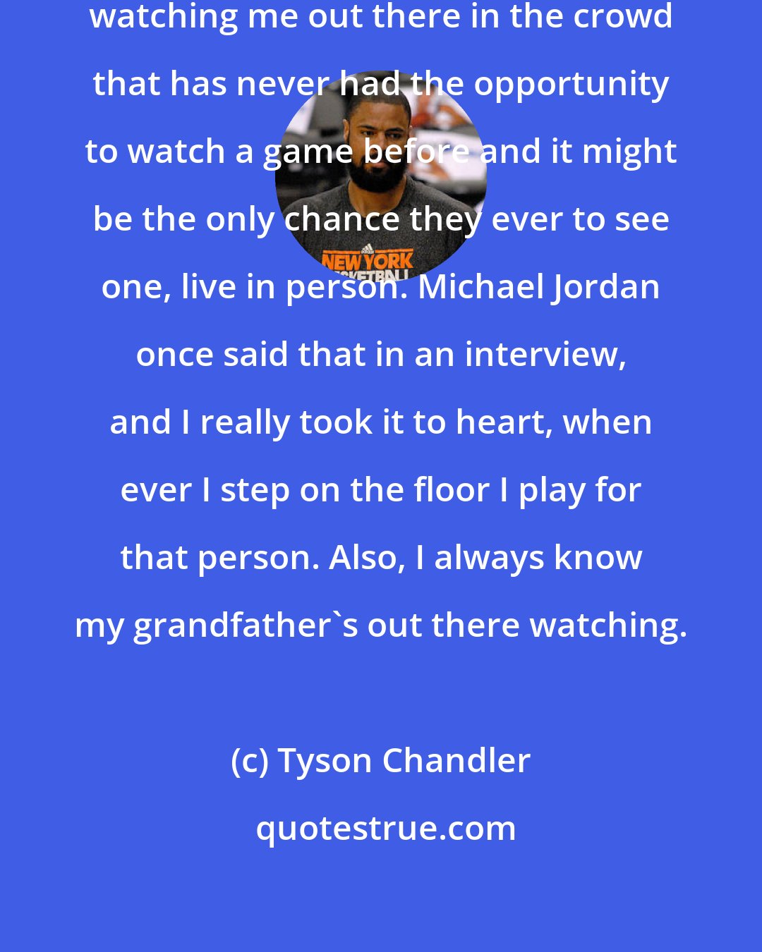 Tyson Chandler: I play knowing that there is somebody watching me out there in the crowd that has never had the opportunity to watch a game before and it might be the only chance they ever to see one, live in person. Michael Jordan once said that in an interview, and I really took it to heart, when ever I step on the floor I play for that person. Also, I always know my grandfather's out there watching.