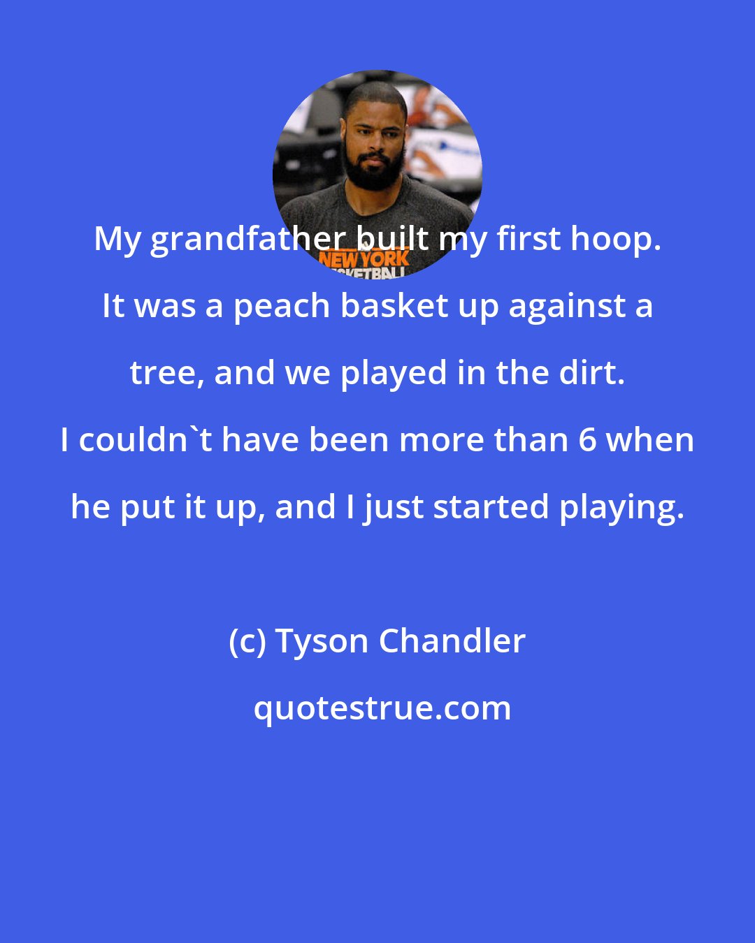 Tyson Chandler: My grandfather built my first hoop. It was a peach basket up against a tree, and we played in the dirt. I couldn't have been more than 6 when he put it up, and I just started playing.