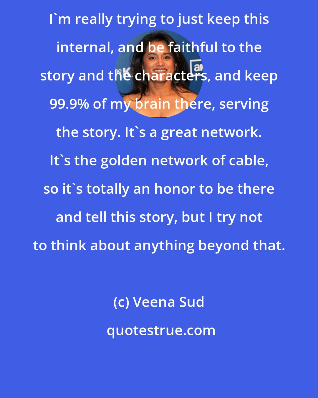 Veena Sud: I'm really trying to just keep this internal, and be faithful to the story and the characters, and keep 99.9% of my brain there, serving the story. It's a great network. It's the golden network of cable, so it's totally an honor to be there and tell this story, but I try not to think about anything beyond that.
