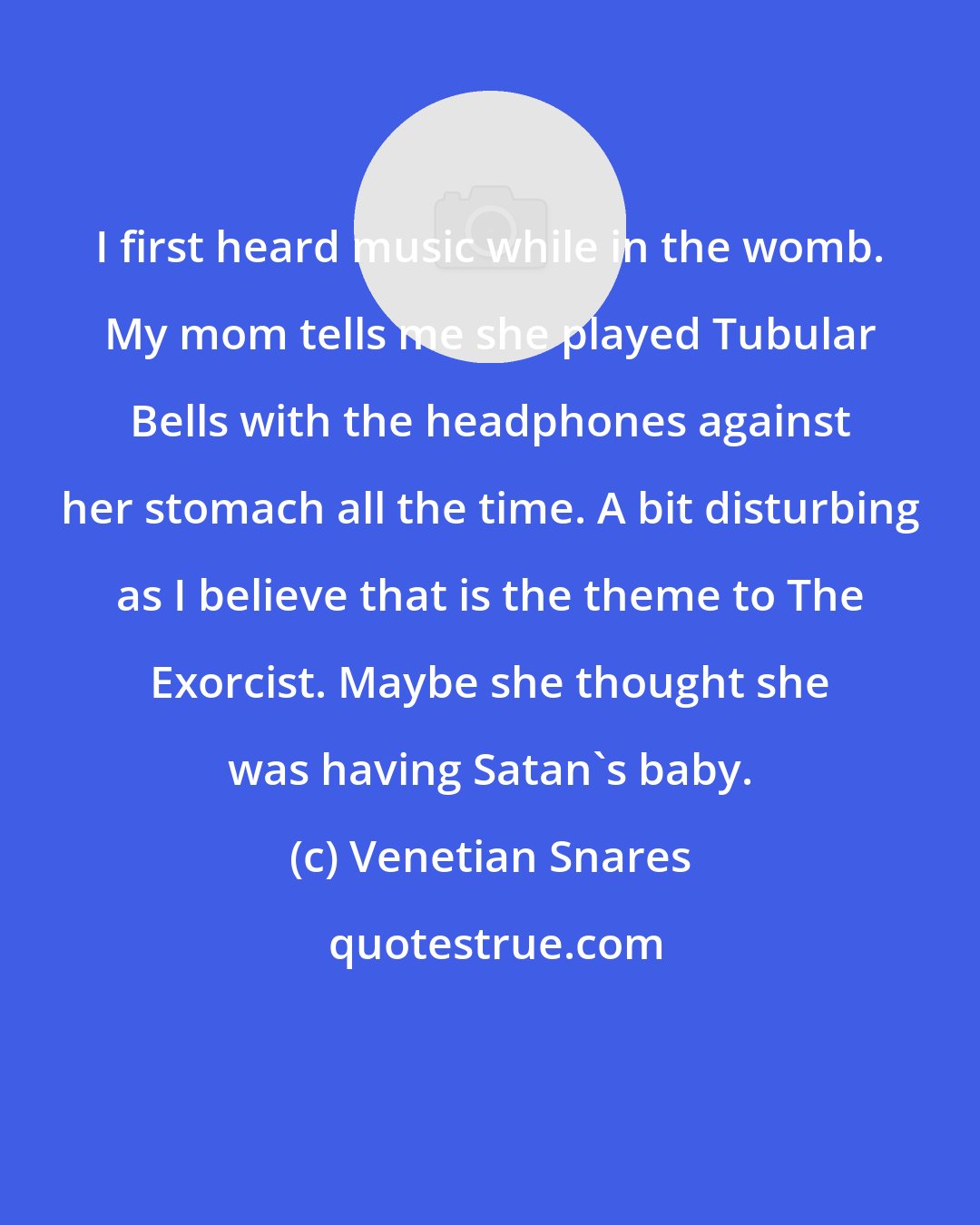 Venetian Snares: I first heard music while in the womb. My mom tells me she played Tubular Bells with the headphones against her stomach all the time. A bit disturbing as I believe that is the theme to The Exorcist. Maybe she thought she was having Satan's baby.