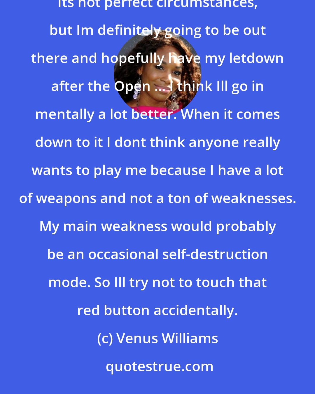 Venus Williams: I feel a little more tired than usual, ... Ive had to recover from everything, my illnesses and things this summer. Its not perfect circumstances, but Im definitely going to be out there and hopefully have my letdown after the Open ... I think Ill go in mentally a lot better. When it comes down to it I dont think anyone really wants to play me because I have a lot of weapons and not a ton of weaknesses. My main weakness would probably be an occasional self-destruction mode. So Ill try not to touch that red button accidentally.