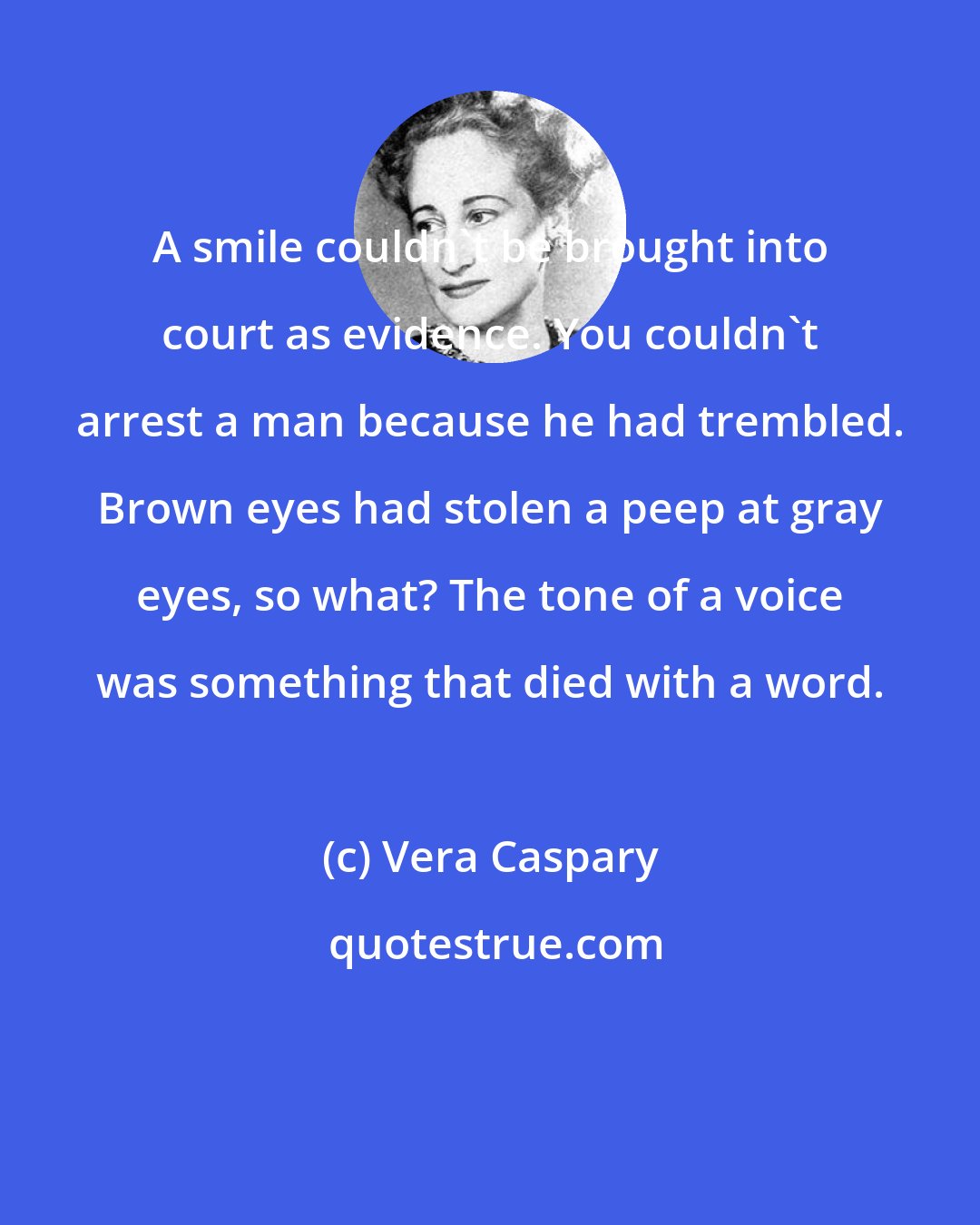 Vera Caspary: A smile couldn't be brought into court as evidence. You couldn't arrest a man because he had trembled. Brown eyes had stolen a peep at gray eyes, so what? The tone of a voice was something that died with a word.