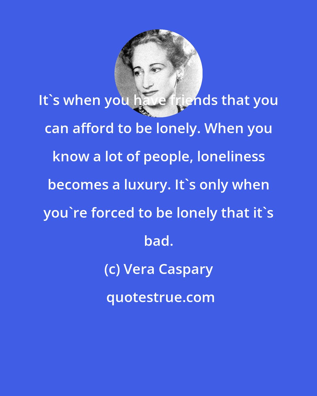 Vera Caspary: It's when you have friends that you can afford to be lonely. When you know a lot of people, loneliness becomes a luxury. It's only when you're forced to be lonely that it's bad.