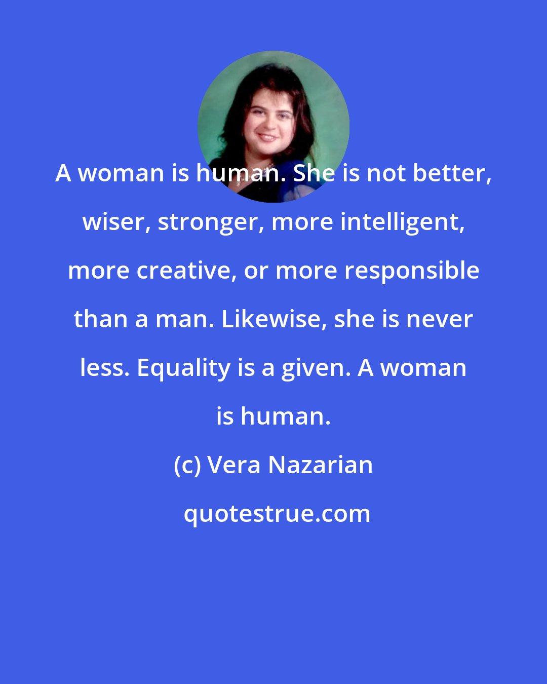 Vera Nazarian: A woman is human. She is not better, wiser, stronger, more intelligent, more creative, or more responsible than a man. Likewise, she is never less. Equality is a given. A woman is human.