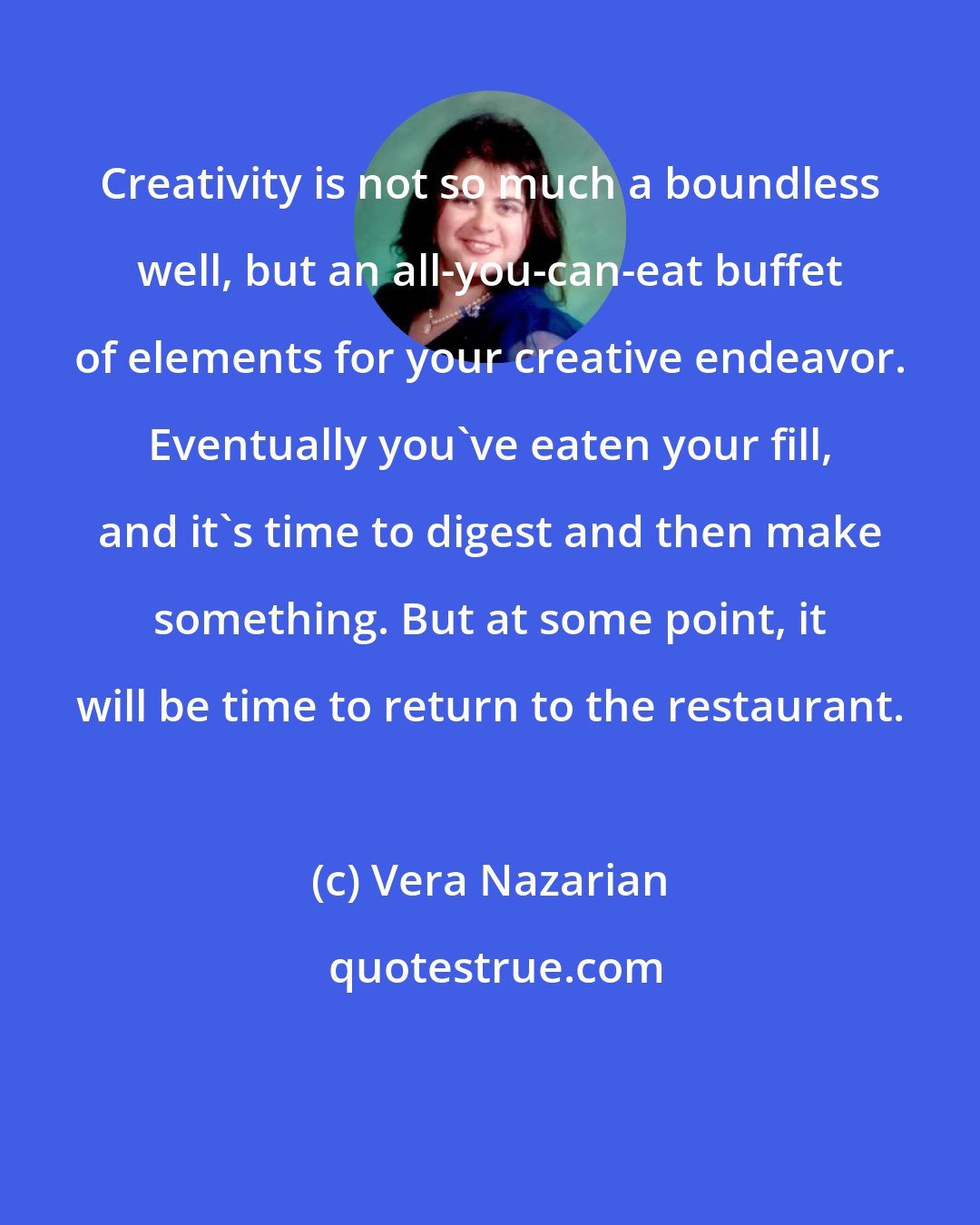 Vera Nazarian: Creativity is not so much a boundless well, but an all-you-can-eat buffet of elements for your creative endeavor. Eventually you've eaten your fill, and it's time to digest and then make something. But at some point, it will be time to return to the restaurant.