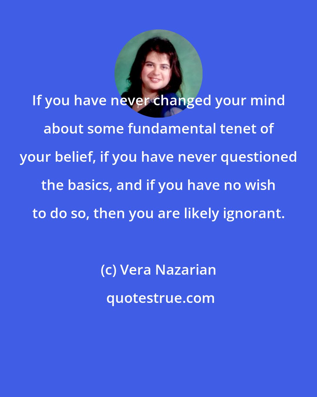 Vera Nazarian: If you have never changed your mind about some fundamental tenet of your belief, if you have never questioned the basics, and if you have no wish to do so, then you are likely ignorant.