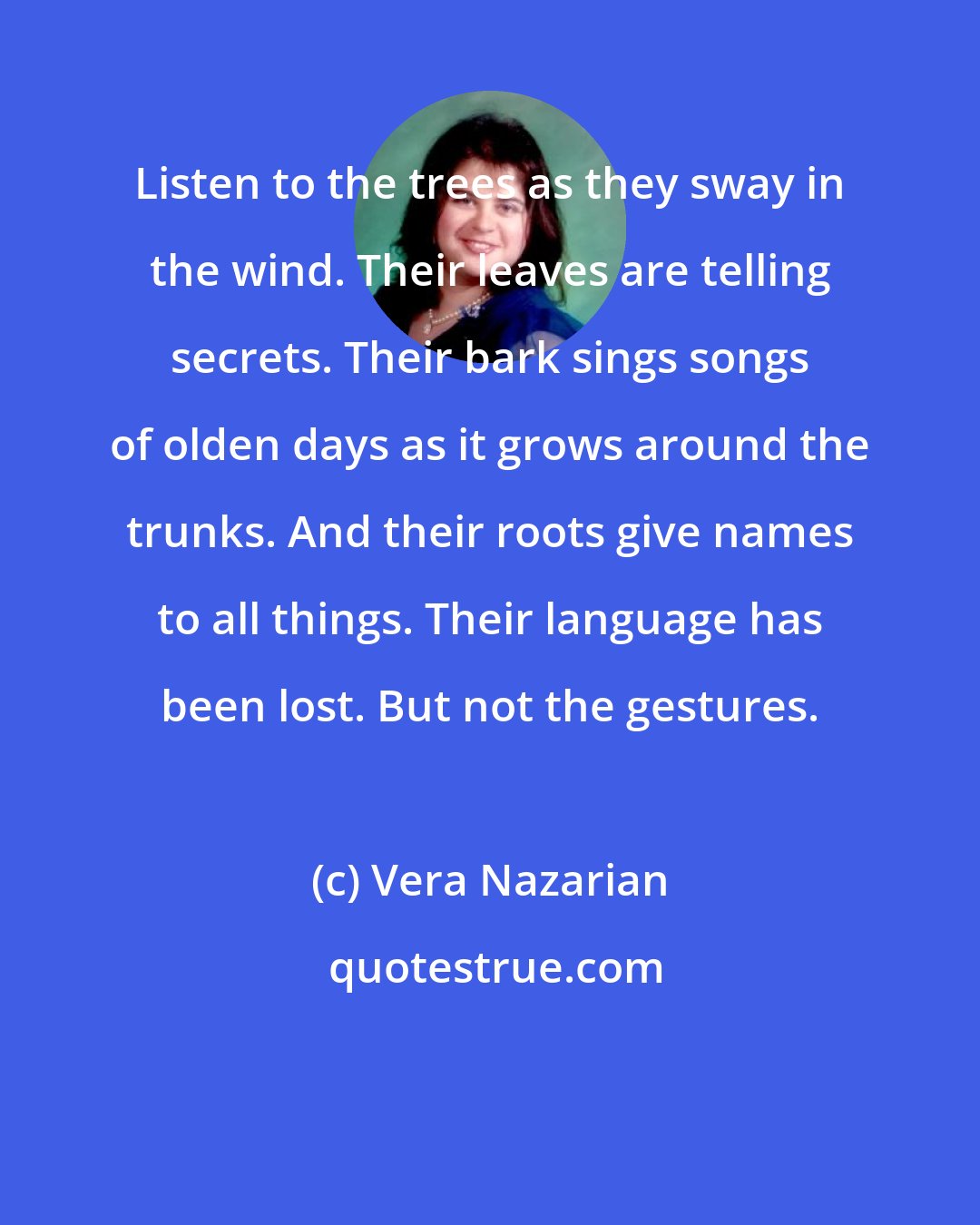 Vera Nazarian: Listen to the trees as they sway in the wind. Their leaves are telling secrets. Their bark sings songs of olden days as it grows around the trunks. And their roots give names to all things. Their language has been lost. But not the gestures.