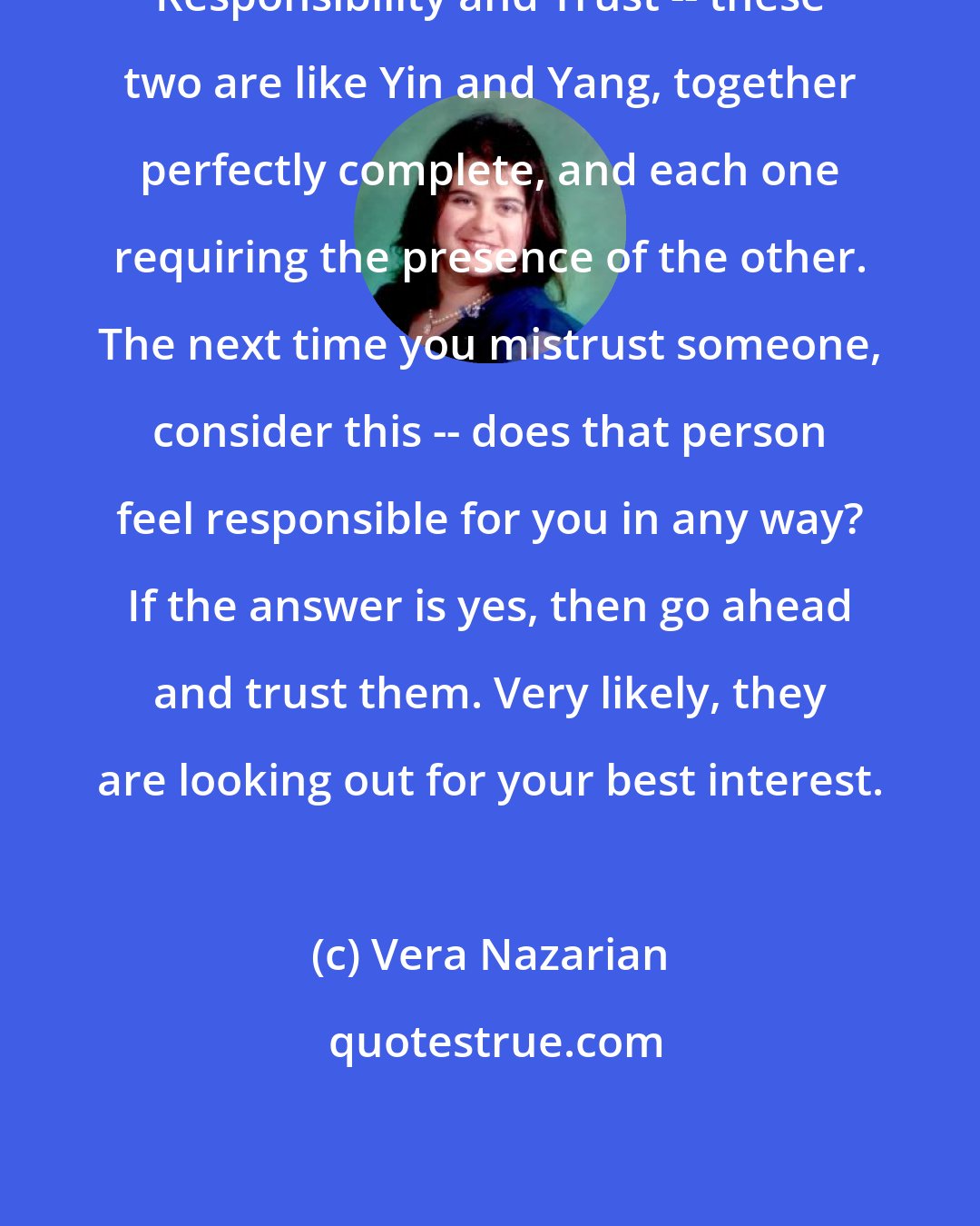 Vera Nazarian: Responsibility and Trust -- these two are like Yin and Yang, together perfectly complete, and each one requiring the presence of the other. The next time you mistrust someone, consider this -- does that person feel responsible for you in any way? If the answer is yes, then go ahead and trust them. Very likely, they are looking out for your best interest.