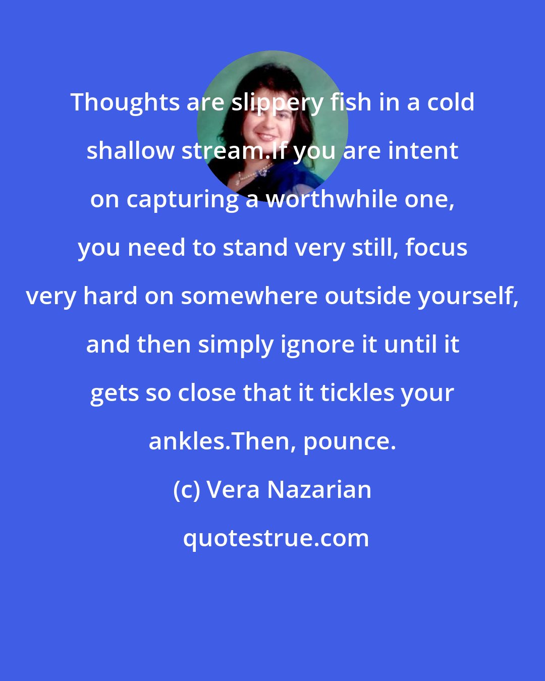 Vera Nazarian: Thoughts are slippery fish in a cold shallow stream.If you are intent on capturing a worthwhile one, you need to stand very still, focus very hard on somewhere outside yourself, and then simply ignore it until it gets so close that it tickles your ankles.Then, pounce.