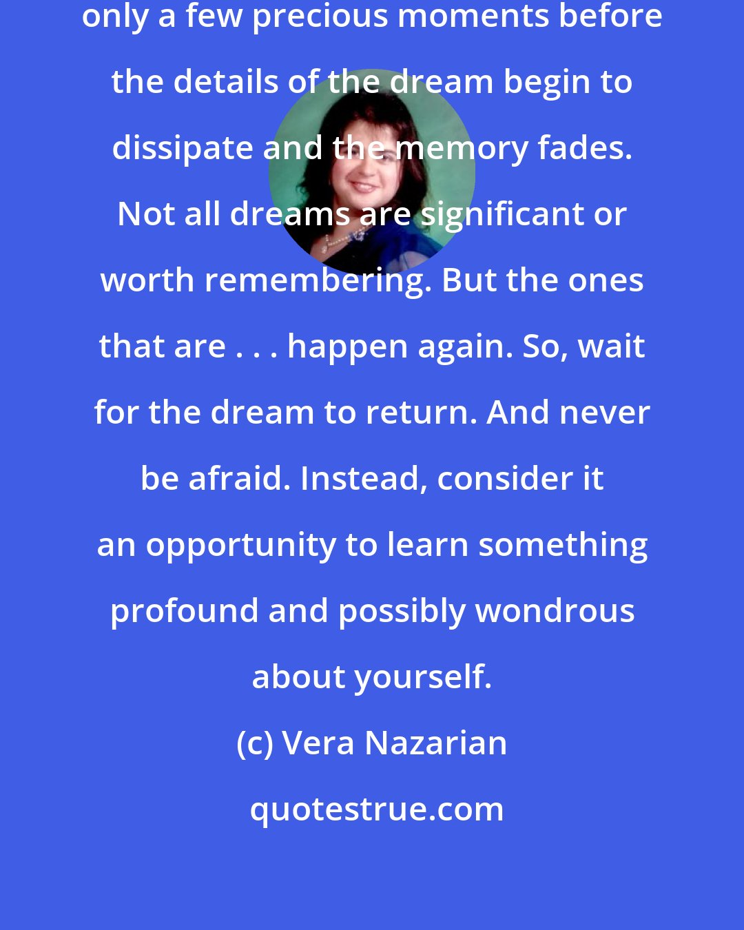 Vera Nazarian: When you wake up from a dream you have only a few precious moments before the details of the dream begin to dissipate and the memory fades. Not all dreams are significant or worth remembering. But the ones that are . . . happen again. So, wait for the dream to return. And never be afraid. Instead, consider it an opportunity to learn something profound and possibly wondrous about yourself.