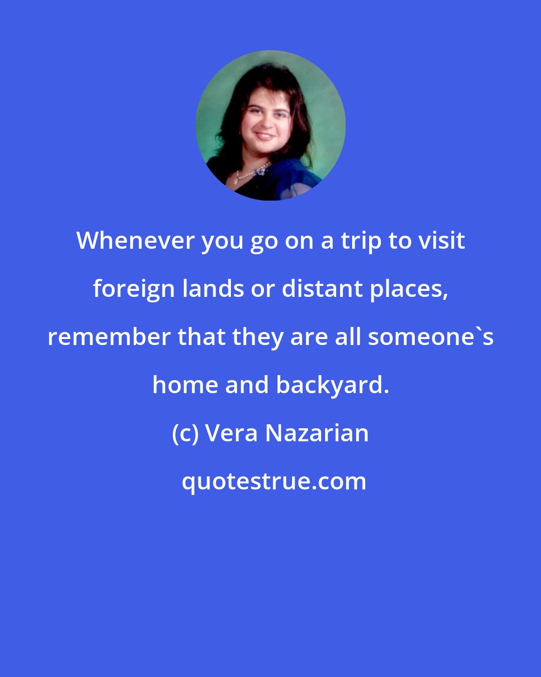 Vera Nazarian: Whenever you go on a trip to visit foreign lands or distant places, remember that they are all someone's home and backyard.