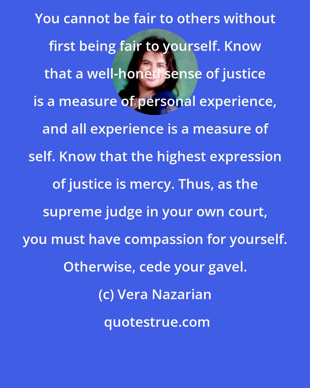 Vera Nazarian: You cannot be fair to others without first being fair to yourself. Know that a well-honed sense of justice is a measure of personal experience, and all experience is a measure of self. Know that the highest expression of justice is mercy. Thus, as the supreme judge in your own court, you must have compassion for yourself. Otherwise, cede your gavel.