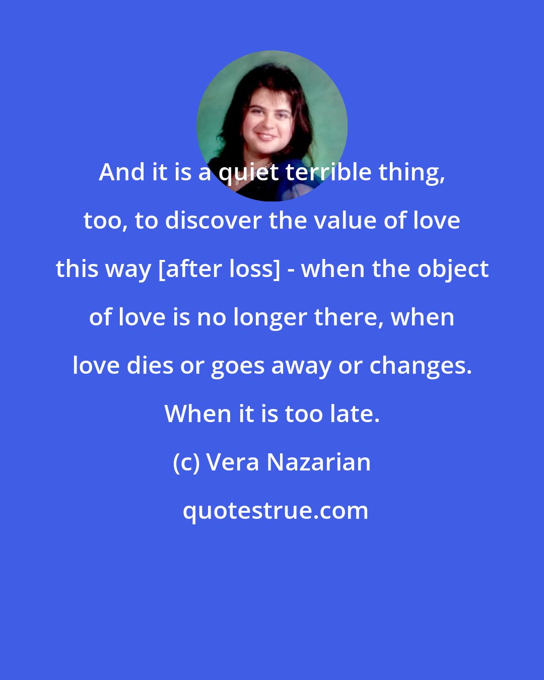 Vera Nazarian: And it is a quiet terrible thing, too, to discover the value of love this way [after loss] - when the object of love is no longer there, when love dies or goes away or changes. When it is too late.