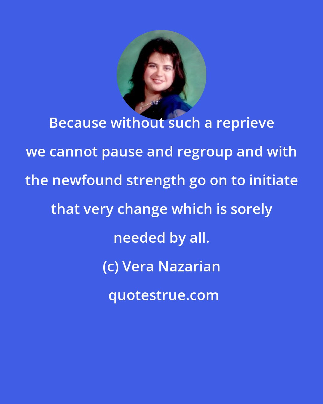 Vera Nazarian: Because without such a reprieve we cannot pause and regroup and with the newfound strength go on to initiate that very change which is sorely needed by all.