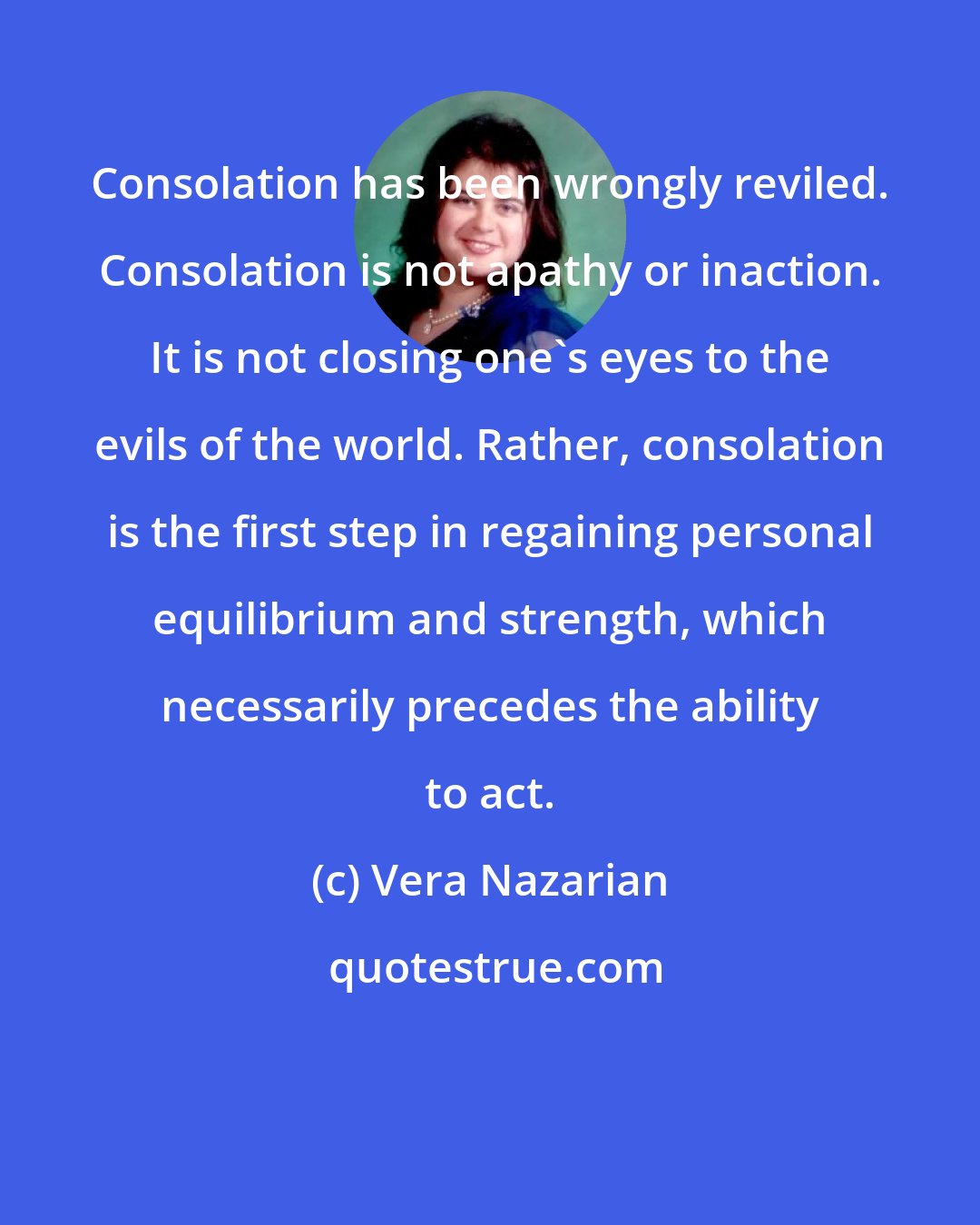 Vera Nazarian: Consolation has been wrongly reviled. Consolation is not apathy or inaction. It is not closing one's eyes to the evils of the world. Rather, consolation is the first step in regaining personal equilibrium and strength, which necessarily precedes the ability to act.