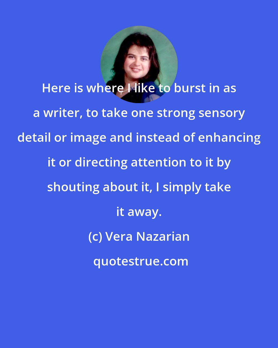 Vera Nazarian: Here is where I like to burst in as a writer, to take one strong sensory detail or image and instead of enhancing it or directing attention to it by shouting about it, I simply take it away.