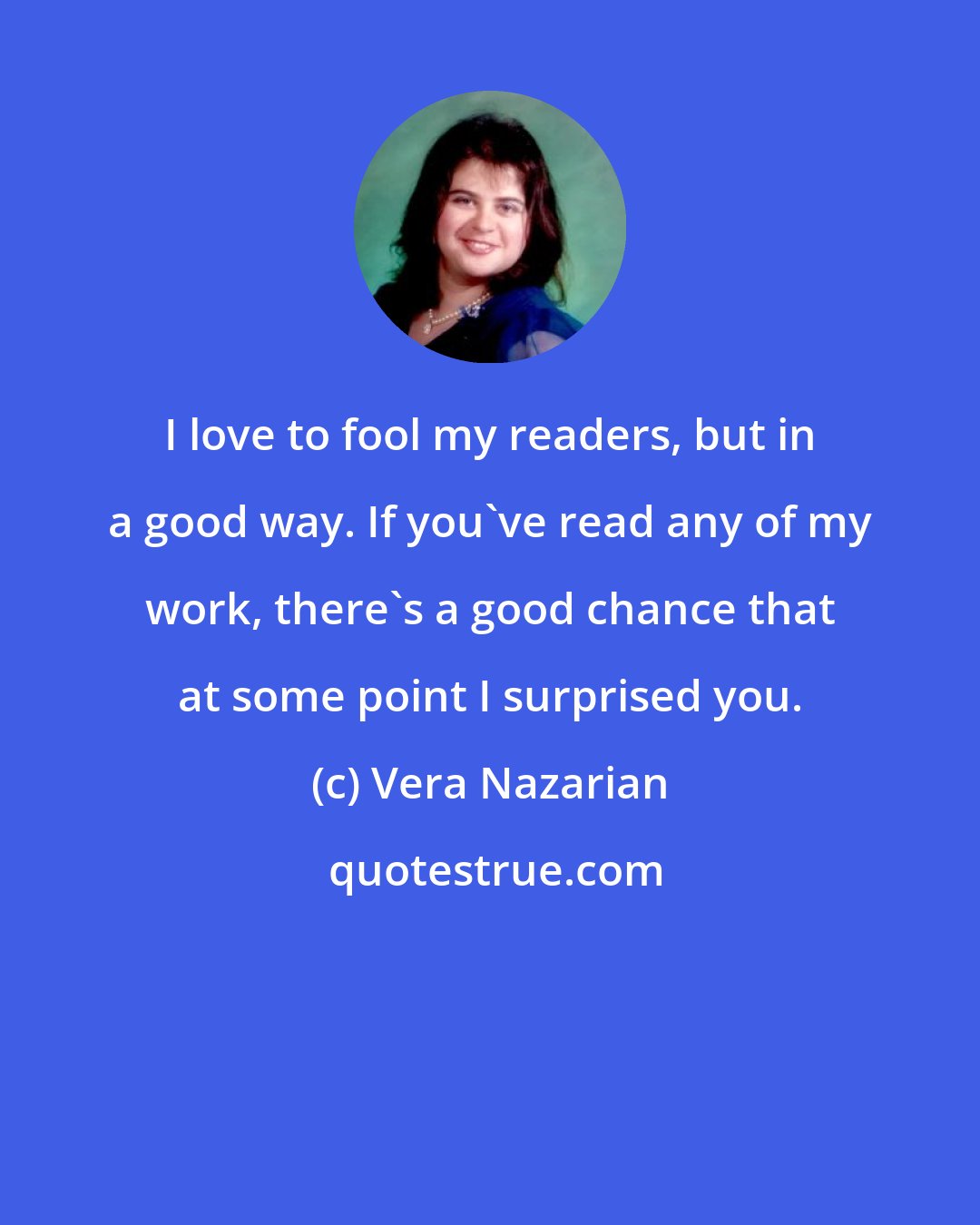 Vera Nazarian: I love to fool my readers, but in a good way. If you've read any of my work, there's a good chance that at some point I surprised you.