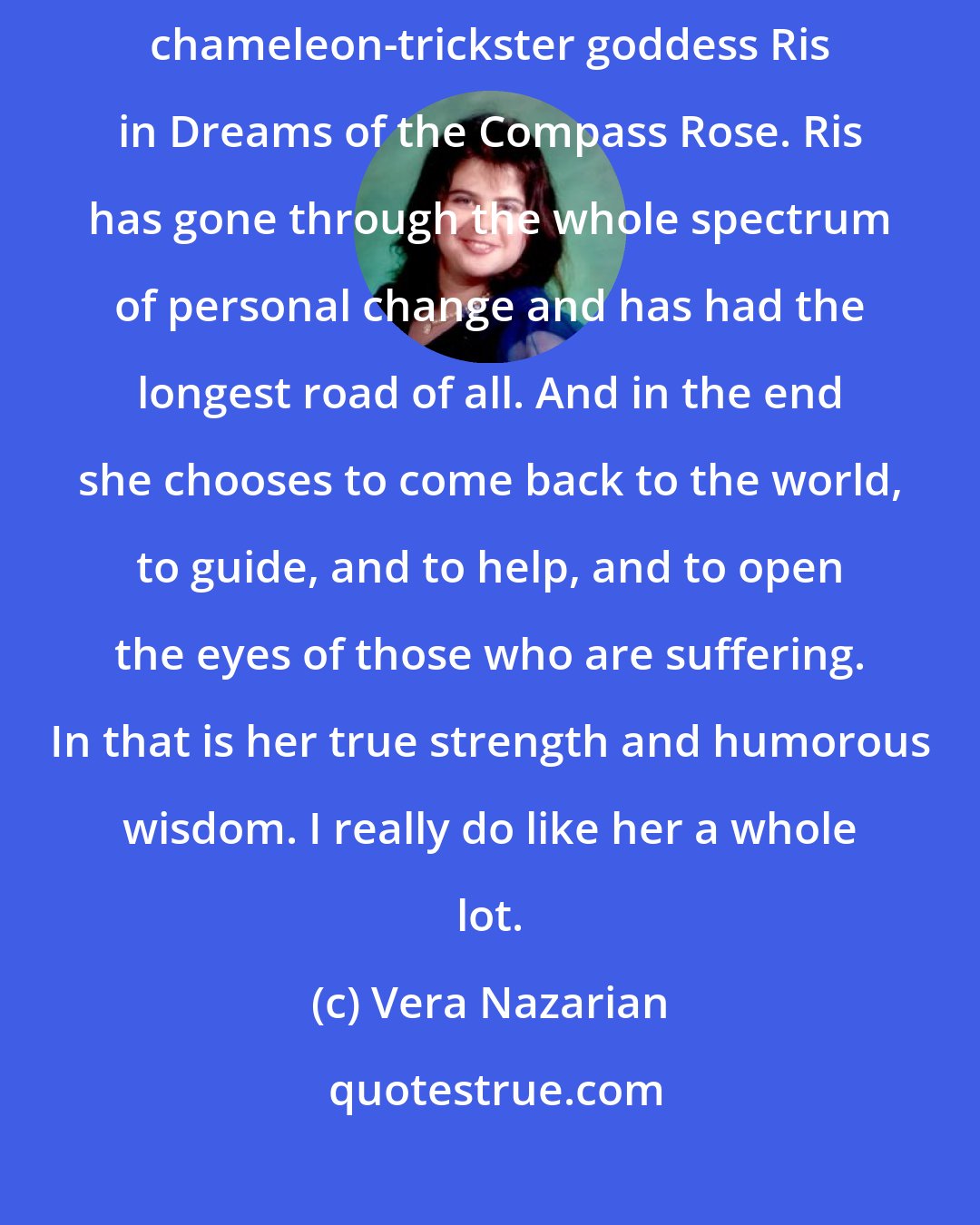 Vera Nazarian: I must admit that I do have a particular soft spot for the character of the chameleon-trickster goddess Ris in Dreams of the Compass Rose. Ris has gone through the whole spectrum of personal change and has had the longest road of all. And in the end she chooses to come back to the world, to guide, and to help, and to open the eyes of those who are suffering. In that is her true strength and humorous wisdom. I really do like her a whole lot.