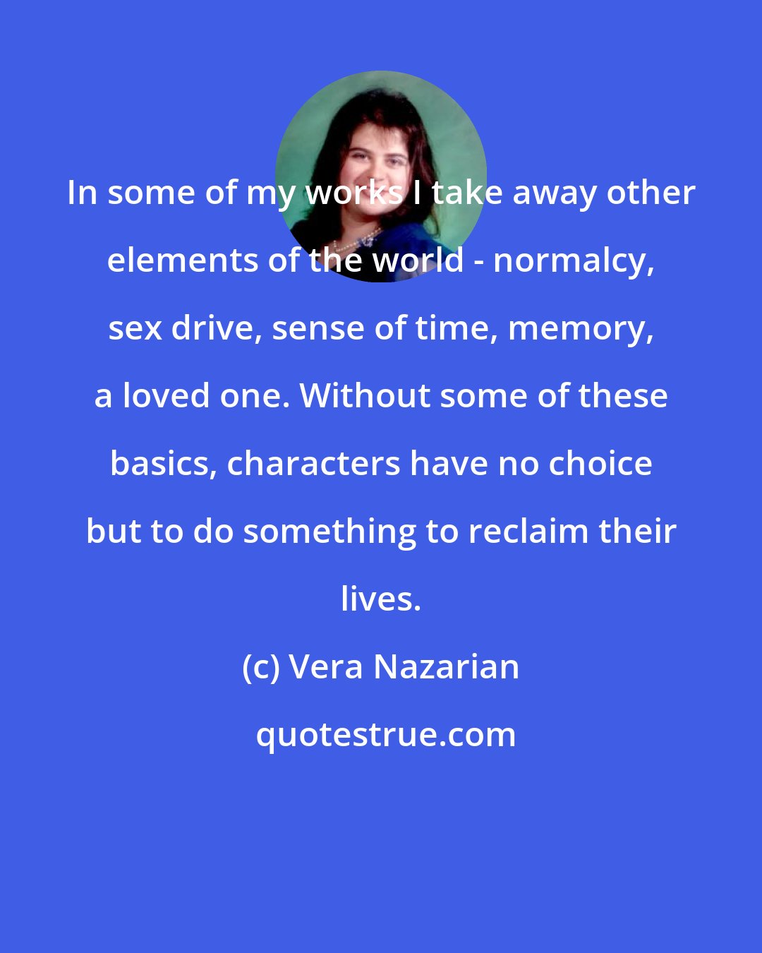 Vera Nazarian: In some of my works I take away other elements of the world - normalcy, sex drive, sense of time, memory, a loved one. Without some of these basics, characters have no choice but to do something to reclaim their lives.