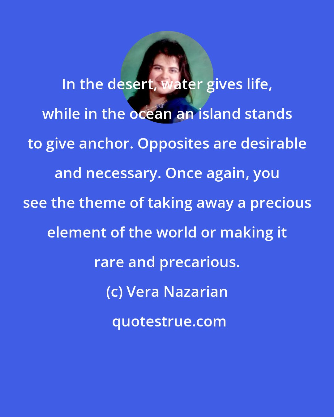 Vera Nazarian: In the desert, water gives life, while in the ocean an island stands to give anchor. Opposites are desirable and necessary. Once again, you see the theme of taking away a precious element of the world or making it rare and precarious.