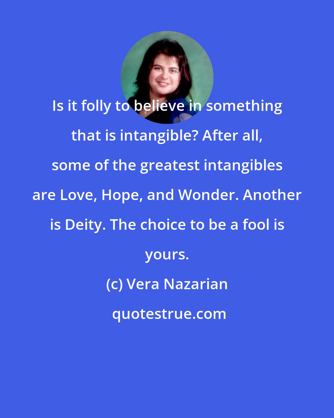 Vera Nazarian: Is it folly to believe in something that is intangible? After all, some of the greatest intangibles are Love, Hope, and Wonder. Another is Deity. The choice to be a fool is yours.