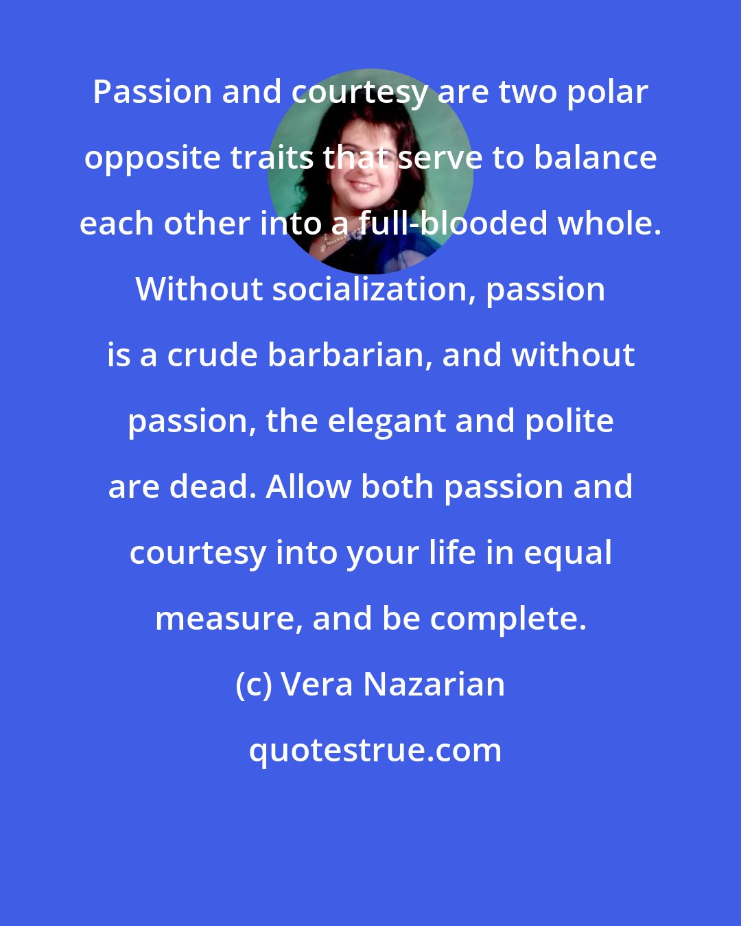 Vera Nazarian: Passion and courtesy are two polar opposite traits that serve to balance each other into a full-blooded whole. Without socialization, passion is a crude barbarian, and without passion, the elegant and polite are dead. Allow both passion and courtesy into your life in equal measure, and be complete.