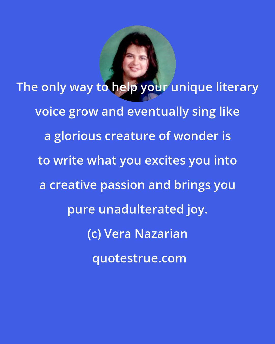 Vera Nazarian: The only way to help your unique literary voice grow and eventually sing like a glorious creature of wonder is to write what you excites you into a creative passion and brings you pure unadulterated joy.