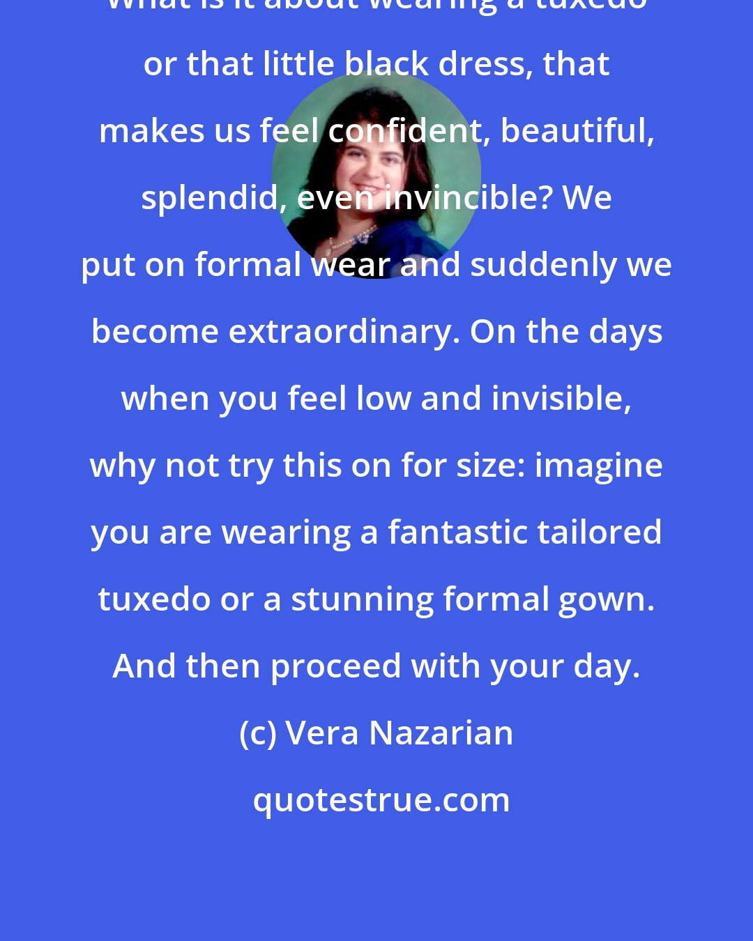 Vera Nazarian: What is it about wearing a tuxedo or that little black dress, that makes us feel confident, beautiful, splendid, even invincible? We put on formal wear and suddenly we become extraordinary. On the days when you feel low and invisible, why not try this on for size: imagine you are wearing a fantastic tailored tuxedo or a stunning formal gown. And then proceed with your day.