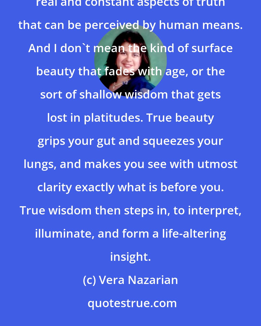 Vera Nazarian: Why is wisdom so fair? Why is beauty so wise? Because all else is temporary, while beauty and wisdom are the only real and constant aspects of truth that can be perceived by human means. And I don't mean the kind of surface beauty that fades with age, or the sort of shallow wisdom that gets lost in platitudes. True beauty grips your gut and squeezes your lungs, and makes you see with utmost clarity exactly what is before you. True wisdom then steps in, to interpret, illuminate, and form a life-altering insight.