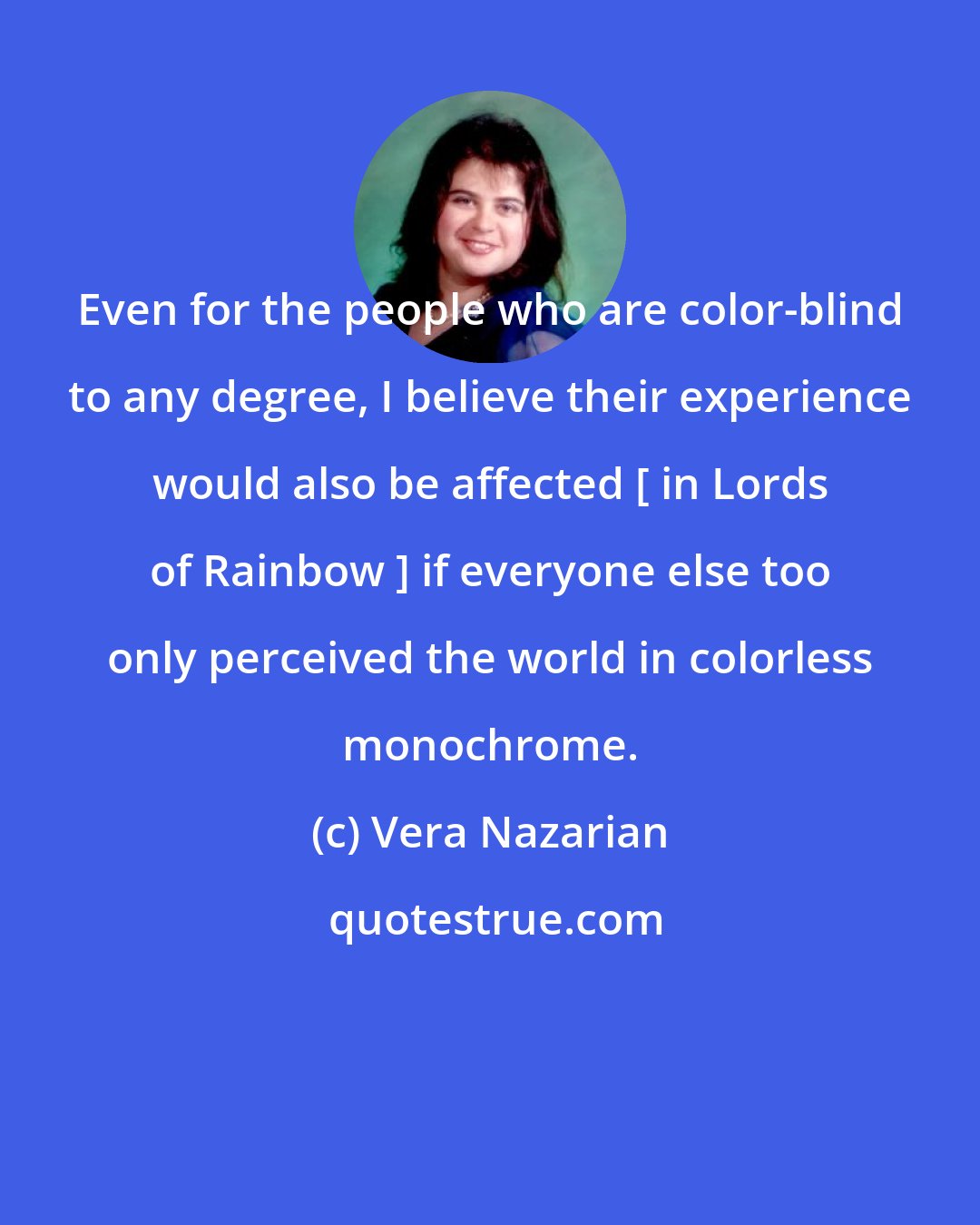 Vera Nazarian: Even for the people who are color-blind to any degree, I believe their experience would also be affected [ in Lords of Rainbow ] if everyone else too only perceived the world in colorless monochrome.