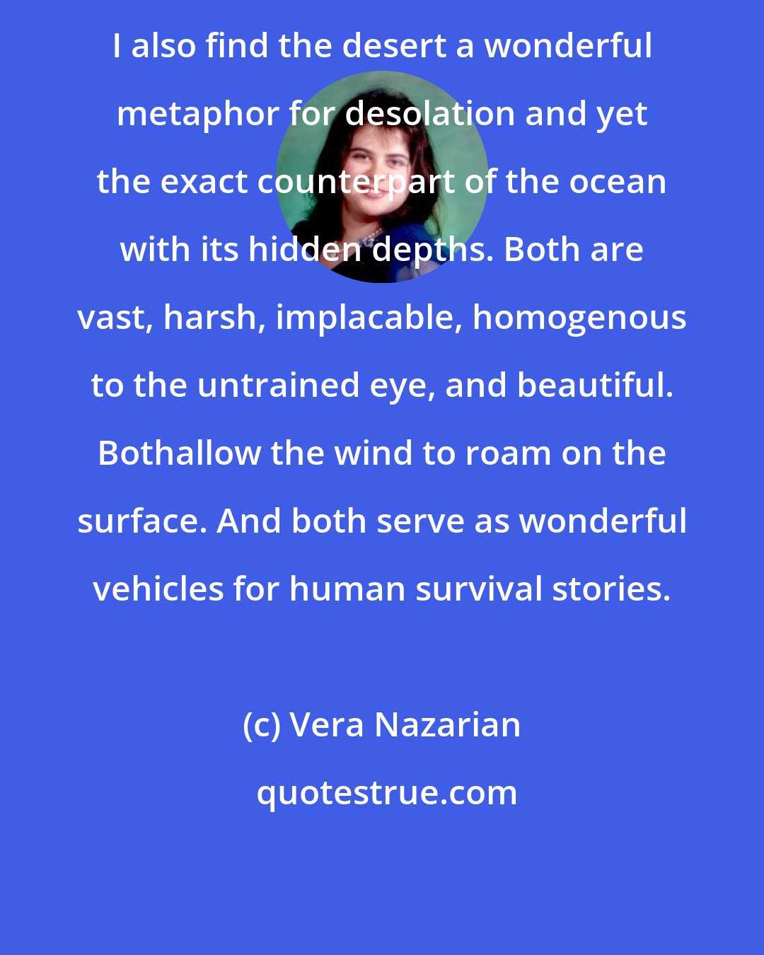 Vera Nazarian: I also find the desert a wonderful metaphor for desolation and yet the exact counterpart of the ocean with its hidden depths. Both are vast, harsh, implacable, homogenous to the untrained eye, and beautiful. Bothallow the wind to roam on the surface. And both serve as wonderful vehicles for human survival stories.