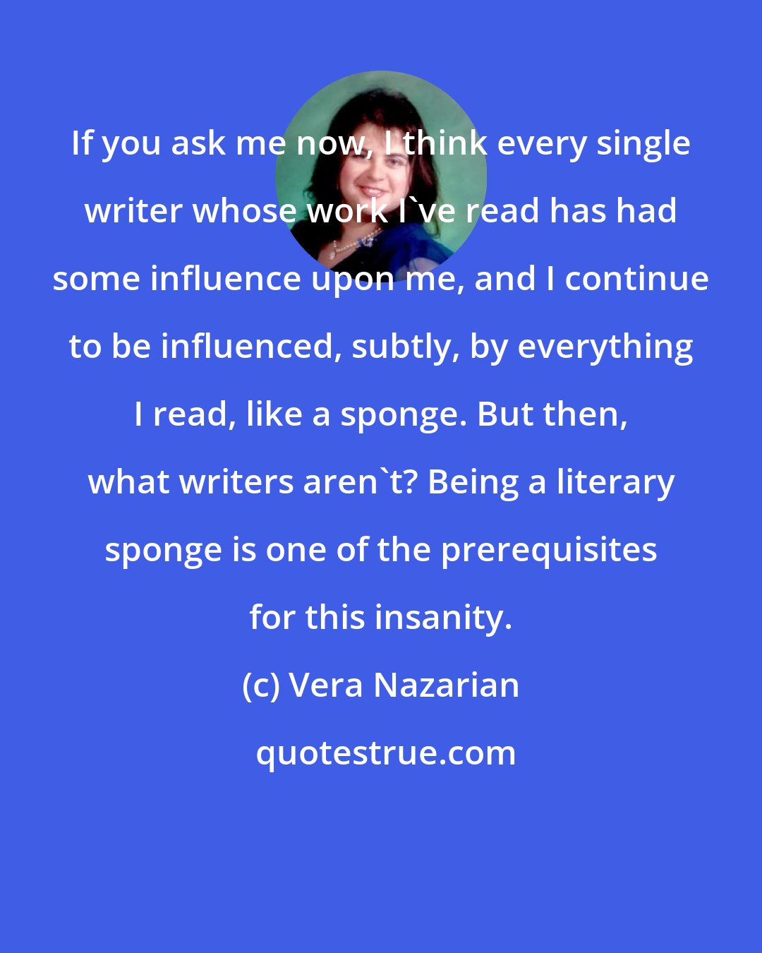 Vera Nazarian: If you ask me now, I think every single writer whose work I've read has had some influence upon me, and I continue to be influenced, subtly, by everything I read, like a sponge. But then, what writers aren't? Being a literary sponge is one of the prerequisites for this insanity.