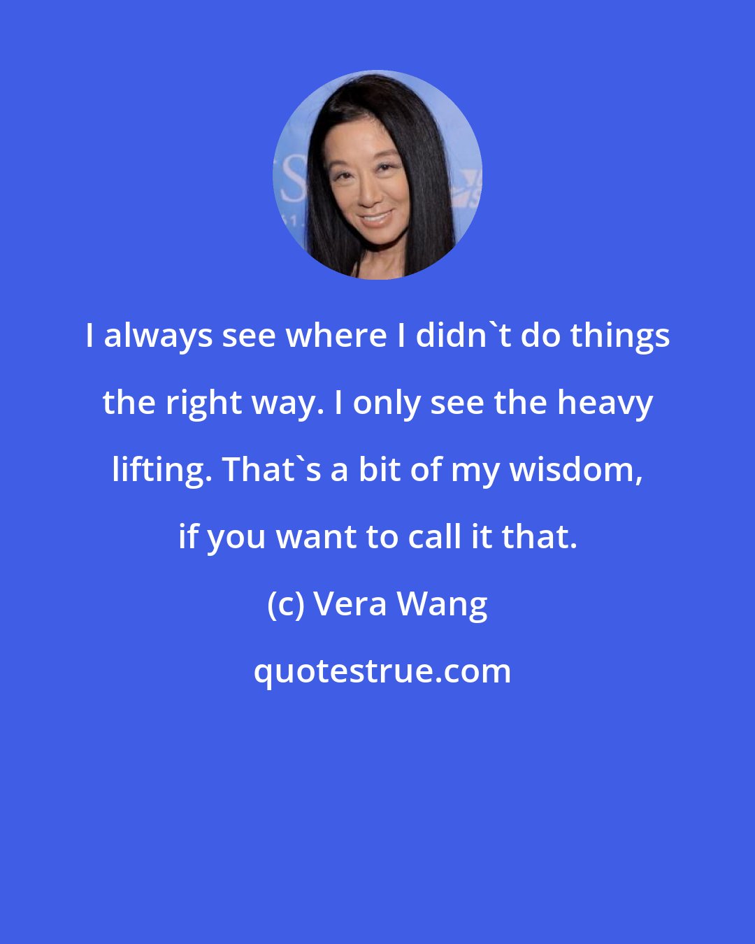 Vera Wang: I always see where I didn't do things the right way. I only see the heavy lifting. That's a bit of my wisdom, if you want to call it that.