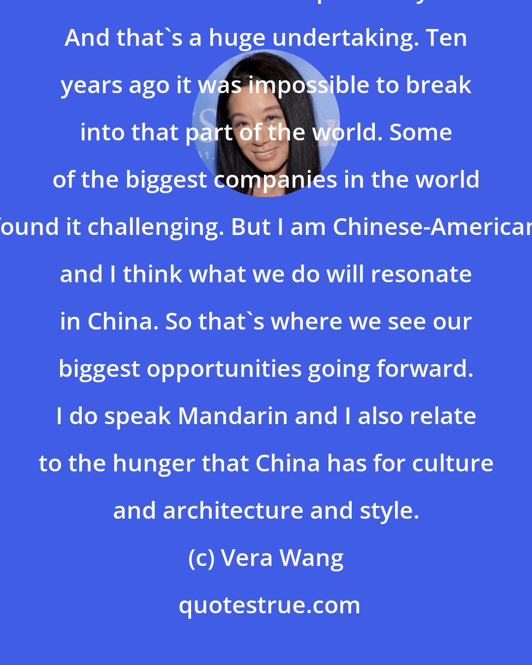 Vera Wang: I think there's going to be a real push in the next two years in Asia - China and Korea specifically. And that's a huge undertaking. Ten years ago it was impossible to break into that part of the world. Some of the biggest companies in the world found it challenging. But I am Chinese-American and I think what we do will resonate in China. So that's where we see our biggest opportunities going forward. I do speak Mandarin and I also relate to the hunger that China has for culture and architecture and style.