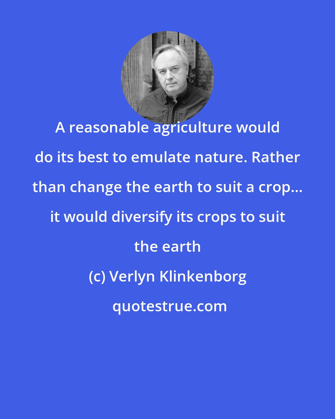 Verlyn Klinkenborg: A reasonable agriculture would do its best to emulate nature. Rather than change the earth to suit a crop... it would diversify its crops to suit the earth