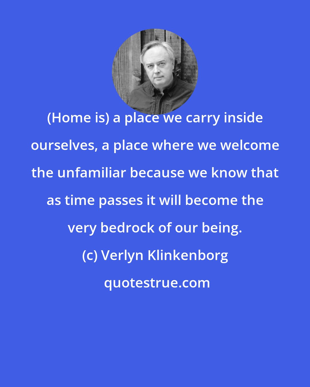 Verlyn Klinkenborg: (Home is) a place we carry inside ourselves, a place where we welcome the unfamiliar because we know that as time passes it will become the very bedrock of our being.