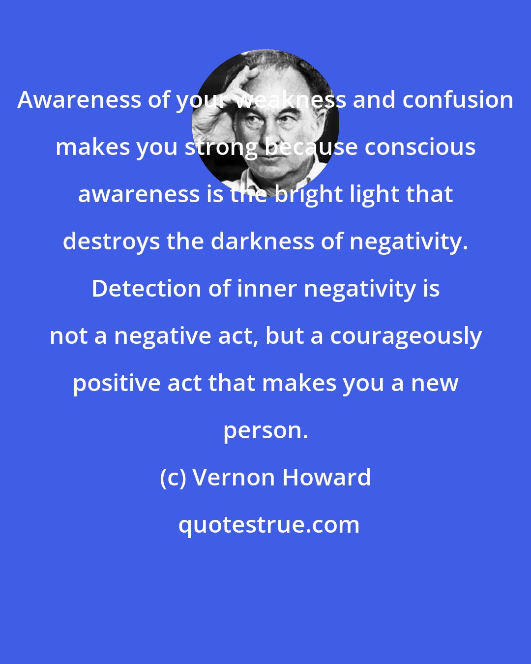 Vernon Howard: Awareness of your weakness and confusion makes you strong because conscious awareness is the bright light that destroys the darkness of negativity. Detection of inner negativity is not a negative act, but a courageously positive act that makes you a new person.